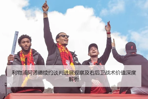利物浦阿诺德续约谈判进展观察及右后卫战术价值深度解析