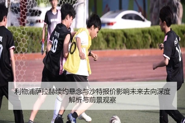 利物浦萨拉赫续约悬念与沙特报价影响未来去向深度解析与前景观察（kaiyun）