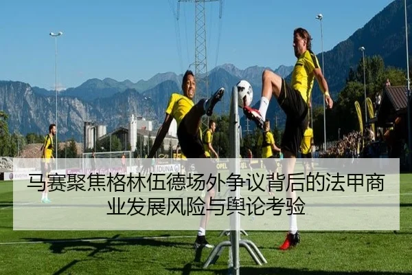 马赛聚焦格林伍德场外争议背后的法甲商业发展风险与舆论考验（kaiyun）
