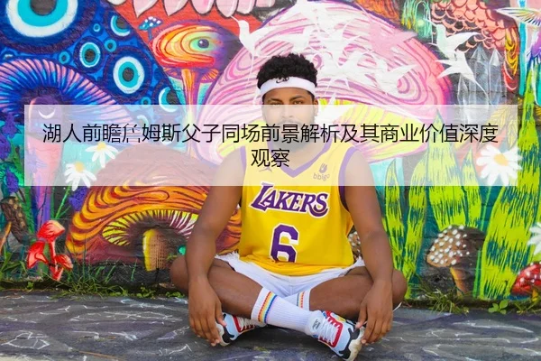 湖人前瞻詹姆斯父子同场前景解析及其商业价值深度观察